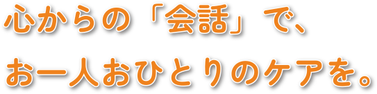 心からの「会話」で、お一人おひとりのケアを。