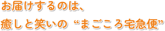 お届けするのは、癒しと笑いの“まごころ宅急便”