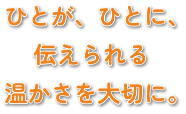 ひとが、ひとに、伝えられる温かさを大切に。